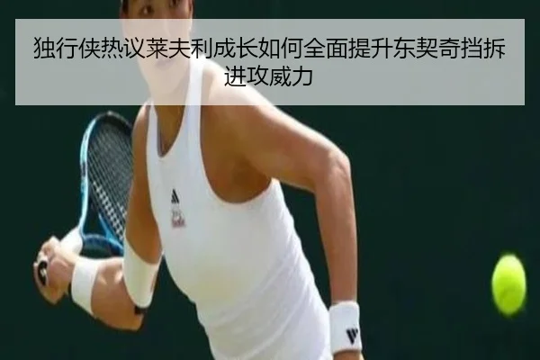 独行侠热议莱夫利成长如何全面提升东契奇挡拆进攻威力